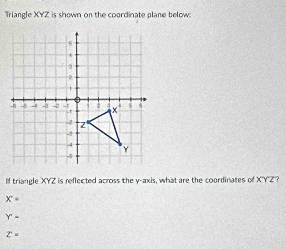 Triangle XYZ is shown on the coordinate plane below:
If triangle XYZ is reflected across the y-axis, what are the coordinates of X'Y'Z ?
X'=
Y'=
Z'=