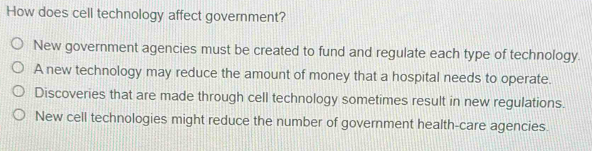 How does cell technology affect government?
New government agencies must be created to fund and regulate each type of technology.
A new technology may reduce the amount of money that a hospital needs to operate.
Discoveries that are made through cell technology sometimes result in new regulations.
New cell technologies might reduce the number of government health-care agencies.