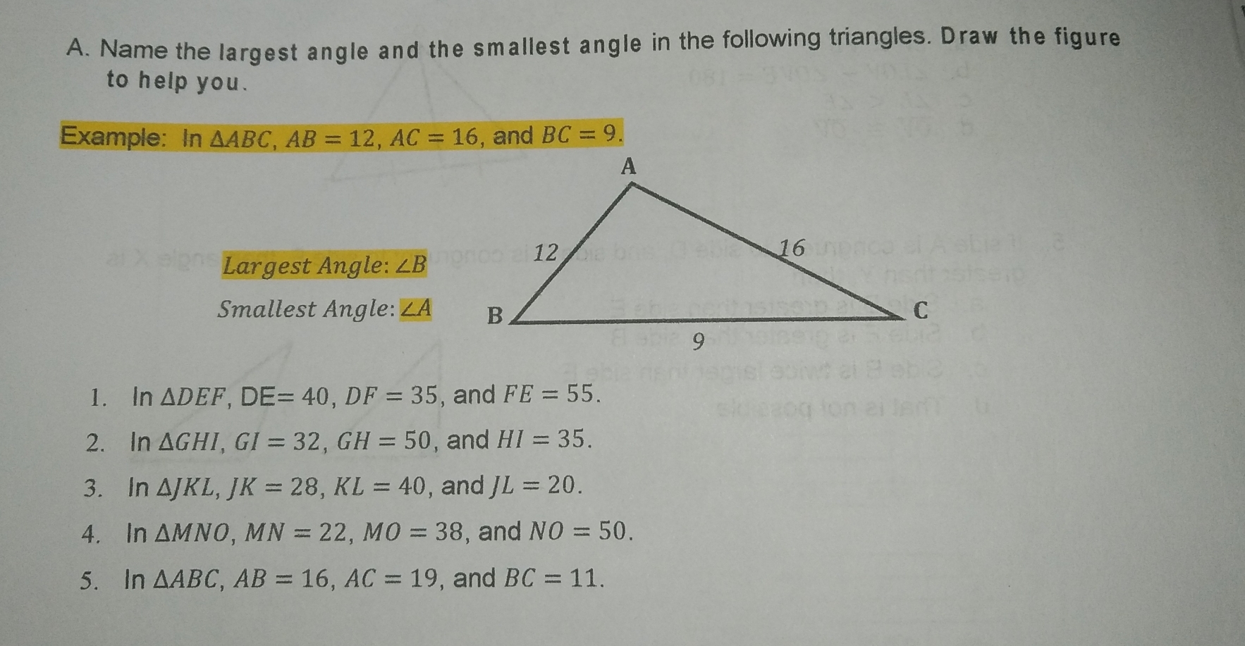 Name the largest angle and the smallest angle in the following triangles. Draw the figure
to help you.
Example: In Delta ABC AB=12 AC=16 , and BC=9.
Largest Angle: ∠ B
Smallest Angle: ∠A
1.ln Delta DEF DE=40 DF=35 , and FE=55
2.ln Delta GHI GI=32 GH=50 , and HI=35
3.ln Delta JKL JK=28 KL=40 , and JL=20
4. ln Delta MNO MN=22 MO=38 , and NO=50
5.ln Delta ABC AB=16 AC=19 , and BC=11