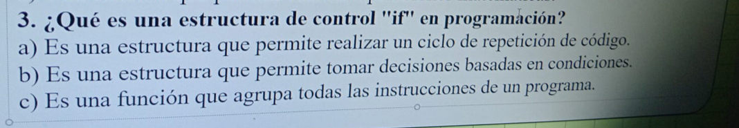 ¿Qué es una estructura de control ''if'' en programación?
a) Es una estructura que permite realizar un ciclo de repetición de código.
b) Es una estructura que permite tomar decisiones basadas en condiciones.
c) Es una función que agrupa todas las instrucciones de un programa.