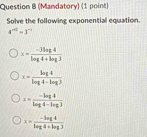 (Mandatory) (1 point)
Solve the following exponential equation.
4^(x+3)=3^(-x)
x= (-3log 4)/log 4+log 3 
x= log 4/log 4-log 3 
x= (-log 4)/log 4-log 3 
x= (-log 4)/log 4+log 3 