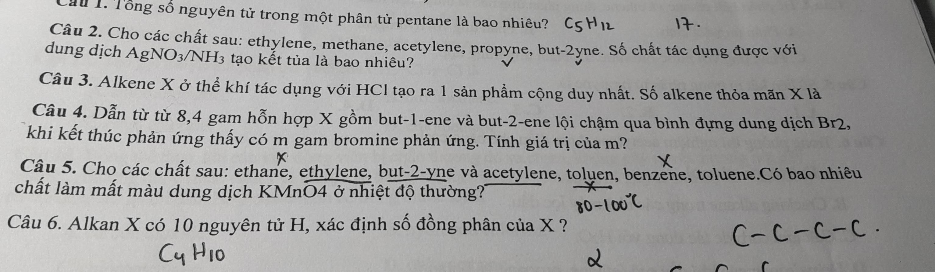 Cầu 1. Tổng số nguyên tử trong một phân tử pentane là bao nhiêu? 
Câu 2. Cho các chất sau: ethylene, methane, acetylene, propyne, but-2yne. Số chất tác dụng được với 
dung dịch Agl VO_3 VNH3 tạo kết tủa là bao nhiêu? 
Câu 3. Alkene X ở thể khí tác dụng với HCl tạo ra 1 sản phẩm cộng duy nhất. Số alkene thỏa mãn X là 
Câu 4. Dẫn từ từ 8, 4 gam hỗn hợp X gồm but -1 -ene và but -2 -ene lội chậm qua bình đựng dung dịch Br2, 
khi kết thúc phản ứng thấy có m gam bromine phản ứng. Tính giá trị của m? 
x 
Câu 5. Cho các chất sau: ethane, ethylene, but-2-yne và acetylene, toluen, benzene, toluene.Có bao nhiêu 
chất làm mất màu dung dịch KMnO4 ở nhiệt độ thường? 
Câu 6. Alkan X có 10 nguyên tử H, xác định số đồng phân của X ?