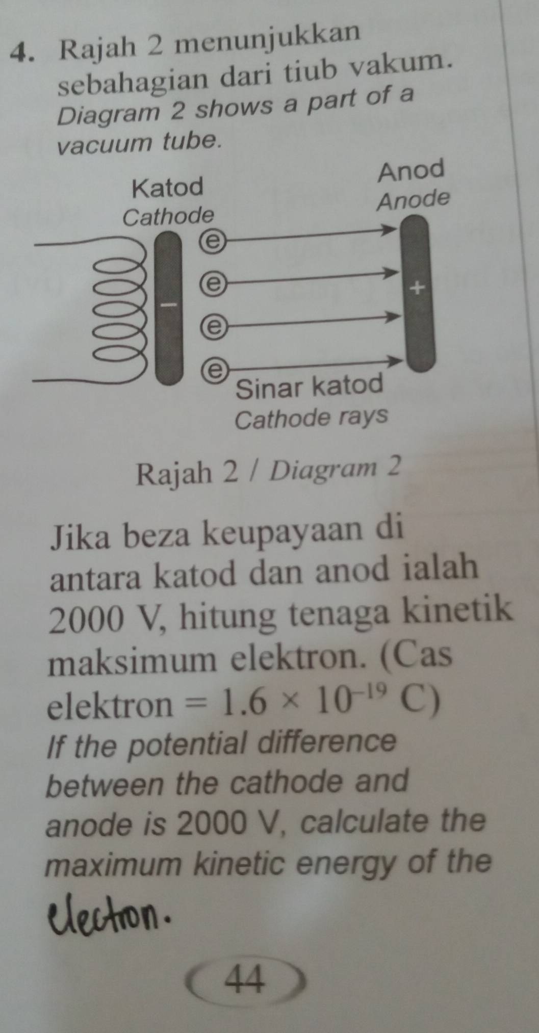 Rajah 2 menunjukkan 
sebahagian dari tiub vakum. 
Diagram 2 shows a part of a 
vacuum tube. 
Cathode rays 
Rajah 2 / Diagram 2 
Jika beza keupayaan di 
antara katod dan anod ialah
2000 V, hitung tenaga kinetik 
maksimum elektron. (Cas 
elektron =1.6* 10^(-19) C) 
If the potential difference 
between the cathode and 
anode is 2000 V, calculate the 
maximum kinetic energy of the 
44