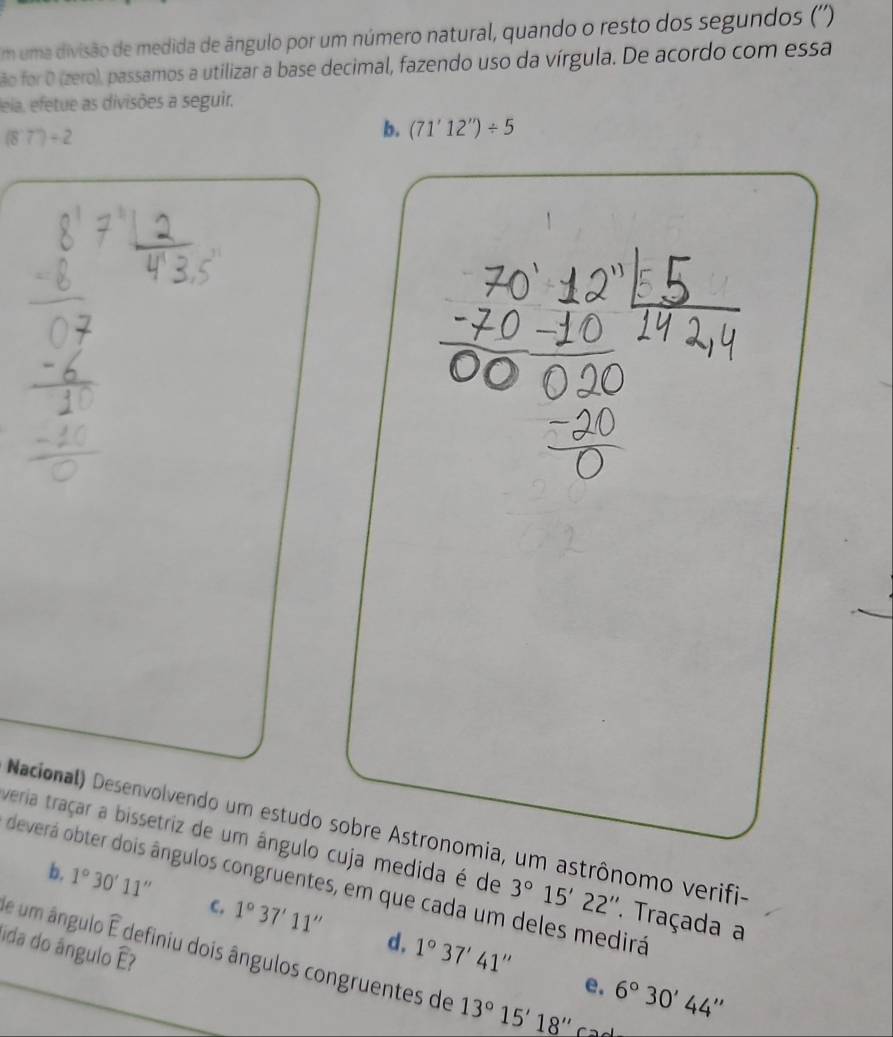 uma divisão de medida de ângulo por um número natural, quando o resto dos segundos ('')
ão for O (zero), passamos a utilizar a base decimal, fazendo uso da vírgula. De acordo com essa
eia, efetue as divisões a seguir.
(87)+2
b. (71'12'')/ 5
Nacional) Desenvolvendo um estudo sobre Astronomia, um astrônomo verifi-
veria traçar a bissetriz de um ângulo cuja medida é de 3°15'22''. Traçada a
deverá obter dois ângulos congruentes, em que cada um deles medirá
b, 1°30'11'' C. 1°37'11'' 1°37'41''
d,
de um ângulo widehat E definiu dois ângulos congruentes de 13°15'18''
(1) 
ida do ângulo E
e. 6°30'44''
C