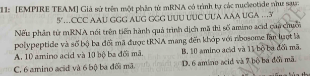 11: [EMPIRE TEAM] Giả sử trên một phân tử mRNA có trình tự các nucleotide như sau:
5' …CCC AAU GGG AUG GGG UUU UUC UUA AAA UGA …3
Nếu phân tử mRNA nói trên tiến hành quá trình dịch mã thì số amino acid của chuỗi
polypeptide và số bộ ba đối mã được tRNA mang đến khớp với ribosome lần lượt là
A. 10 amino acid và 10 bộ ba đối mã. B. 10 amino acid và 11 bộ ba đối mã.
C. 6 amino acid và 6 bộ ba đối mã. D. 6 amino acid và 7 bộ ba đối mã.