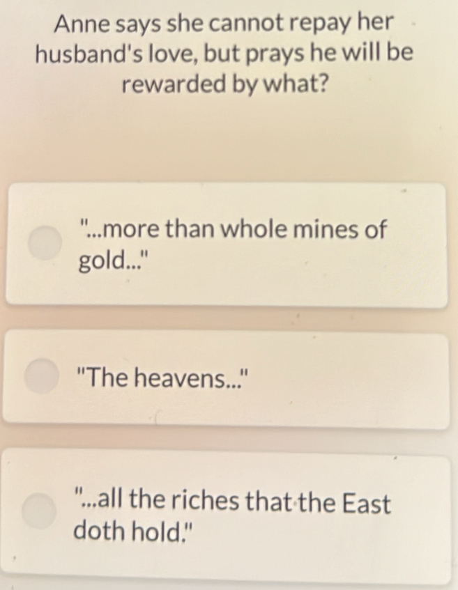 Anne says she cannot repay her 
husband's love, but prays he will be 
rewarded by what? 
"...more than whole mines of 
gold..." 
''The heavens... 
"...all the riches that the East 
doth hold."