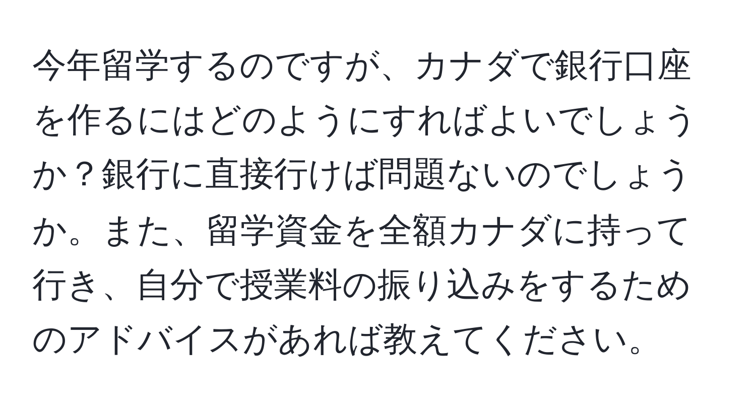 今年留学するのですが、カナダで銀行口座を作るにはどのようにすればよいでしょうか？銀行に直接行けば問題ないのでしょうか。また、留学資金を全額カナダに持って行き、自分で授業料の振り込みをするためのアドバイスがあれば教えてください。