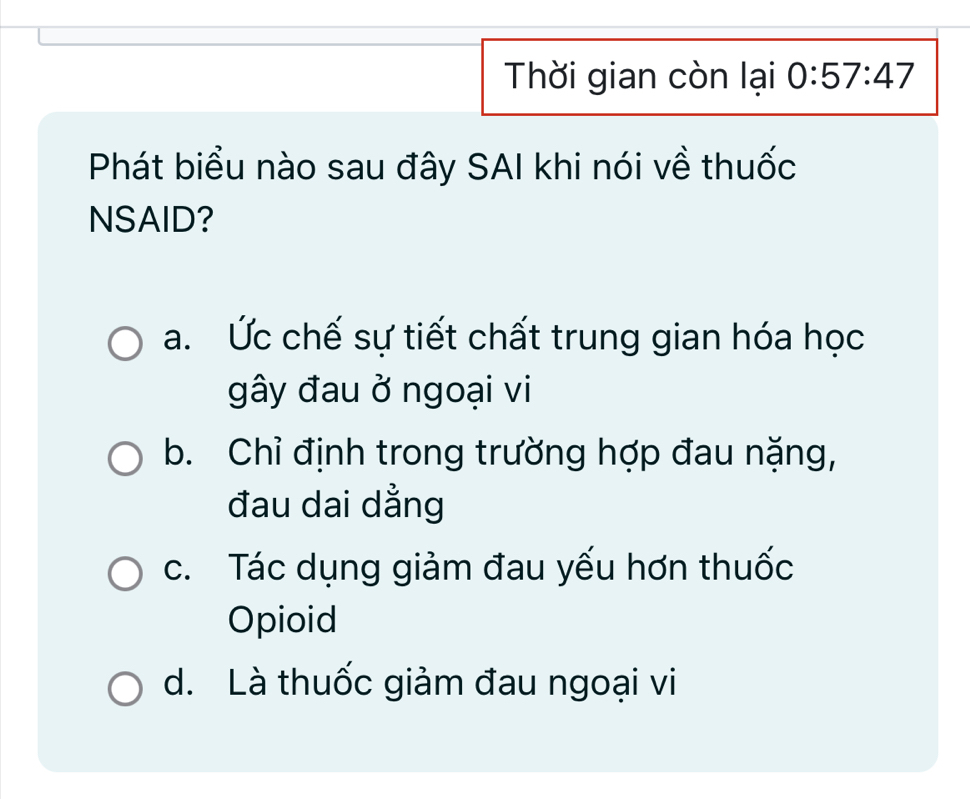 Thời gian còn lại 0:57:47
Phát biểu nào sau đây SAI khi nói về thuốc
NSAID?
a. Ức chế sự tiết chất trung gian hóa học
gây đau ở ngoại vi
b. Chỉ định trong trường hợp đau nặng,
đau dai dẳng
c. Tác dụng giảm đau yếu hơn thuốc
Opioid
d. Là thuốc giảm đau ngoại vi