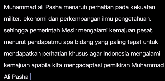 Muhammad ali Pasha menaruh perhatian pada kekuatan 
militer, ekonomi dan perkembangan ilmu pengetahuan. 
sehingga pemerintah Mesir mengalami kemajuan pesat. 
menurut pendapatmu apa bidang yang paling tepat untuk 
mendapatkan perhatian khusus agar Indonesia mengalami 
kemajuan apabila kita mengadaptasi pemikiran Muhammad 
Ali Pasha|