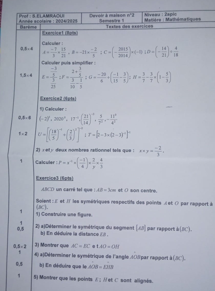 Prof : S.ELAMRAOUI
* Année scolaire : 2024/2025 Devoir à maison n°2 Niveau : 2apic
Barème Semestre 1   Matière : Mathématiques
Textes des exercices
Exercice1 (8pts)
Calculer :
0,5* 4 A= (-7)/3 *  15/21 ,B=-21*  (-2)/5 ; C=(- 2015/2014 )* (-1);D=(- 14/21 )/  4/18 
Calculer puis simplifier :
1,5* 4 E=frac  (-3)/5  3/25 ;F=frac 2+ 3/5  3/10 - 1/5 ;G= (-20)/6 / ( (-1)/15 - 3/5 );H= 3/7 - 3/7 * (1- 5/3 )
Exercice2 (6pts)
1) Calculer :
0,5* 6 (-2)^3,2020^0,17^(-1),( 21/14 )^-3, 5/7^2 ,- 11^0/4^2 
1* 2 U=[( 18/5 )^-1+( 2/3 )^2]^-2;T=[2-3* (2-3)^-1]^-1
2) xet y deux nombres rationnel tels que : x* y= (-2)/3 .
1 Calculer : P=x^(-1)* ( (-1)/4 )*  2/y *  4/3 
Exercice3 (6pts)
ABCD un carré tel que : AB=3cm et ( son centre.
Soient : £ et / les symétriques respectifs des points ィet の par rapport à
(BC).
1 1) Construire une figure.
1
0,5 2) a)Déterminer le symétrique du segment AB ] par rapport à (BC).
b) En déduire la distance EB .
0.5* 2 3) Montrer que AC=EC e tAO=OH
1 4) a)Déterminer le symétrique de l'angle AOBpar rapport à (BC).
0,5 b) En déduire que le AOB=EHB
1 5) Montrer que les points £； Het C sont alignés.