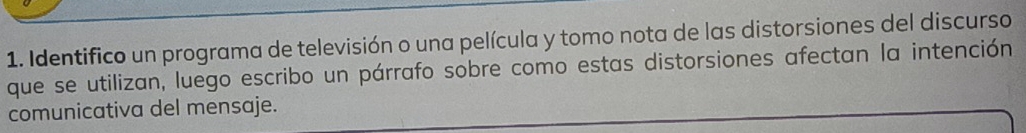 Identifico un programa de televisión o una película y tomo nota de las distorsiones del discurso 
que se utilizan, luego escribo un párrafo sobre como estas distorsiones afectan la intención 
comunicativa del mensaje.