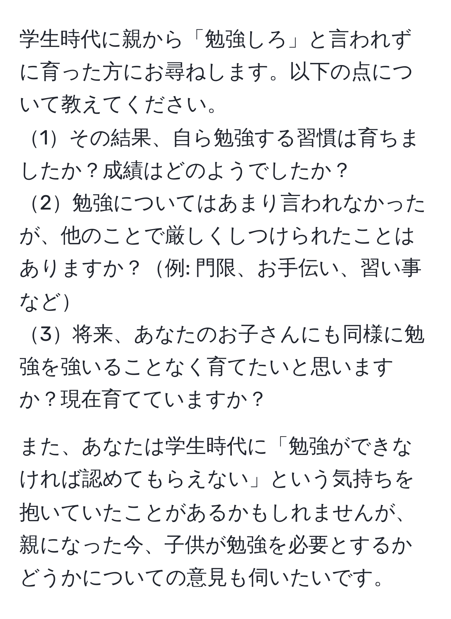 学生時代に親から「勉強しろ」と言われずに育った方にお尋ねします。以下の点について教えてください。
1その結果、自ら勉強する習慣は育ちましたか？成績はどのようでしたか？
2勉強についてはあまり言われなかったが、他のことで厳しくしつけられたことはありますか？例: 門限、お手伝い、習い事など
3将来、あなたのお子さんにも同様に勉強を強いることなく育てたいと思いますか？現在育てていますか？
  
また、あなたは学生時代に「勉強ができなければ認めてもらえない」という気持ちを抱いていたことがあるかもしれませんが、親になった今、子供が勉強を必要とするかどうかについての意見も伺いたいです。