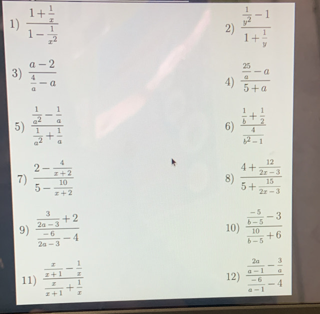 frac 1+ 1/x 1- 1/x^2  2) frac  1/y^2 -11+ 1/y 
3) frac a-2 4/a -a frac  25/a -a5+a
4) 
5) frac  1/a^2 - 1/a  1/a^2 + 1/a  frac  1/b + 1/2  4/b^2-1 
6) 
7) frac 2- 4/x+2 5- 10/x+2  frac 4+ 12/2x-3 5+ 15/2x-3 
8) 
9) frac  3/2a-3 +2 (-6)/2a-3 -4 10) frac  (-5)/b-5 -3 10/b-5 +6
11) frac  x/x+1 - 1/x  x/x+1 + 1/x  12) frac  2a/a-1 - 3/a  (-6)/a-1 -4