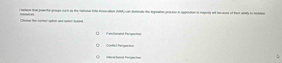 believe that powerful groups such as the National Rifle Association (NRA) can dominate the legislative process in opposition to majority will because of their ability to mobilize
resources
Choose the correct option and select Submit.
Functionalist Perspective
Conflict Perspective
Interactionist Perspective