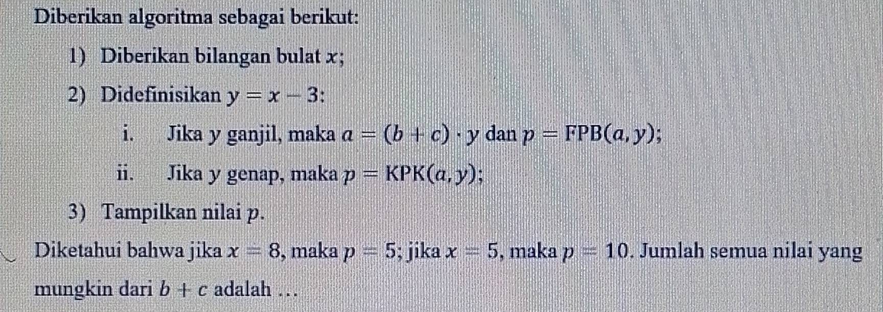 Diberikan algoritma sebagai berikut: 
1) Diberikan bilangan bulat x; 
2) Didefinisikan y=x-3
i. Jika y ganjil, maka a=(b+c)· y dan p=FPB(a,y) * 
ii. Jika y genap, maka p=KPK(a,y)
3) Tampilkan nilai p. 
Diketahui bahwa jika x=8 , maka p=5; jika x=5 , maka p=10. Jumlah semua nilai yang 
mungkin dari b+c adalah .