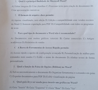 Qual é a principal finalidade do Microsoft Word?
A) Editar imagens B) Criar planilhas C) Processar texto para criação de documensos D)
Criar apresentações interativas
2. O formato de arquivo doex permite:
A) Apenas visualização, sem edição B) Edição e compatibilidade com versões recentes
do Word C) Someme exportação para PDF D) Compatibilidade com todos os programas
de texto
3. Para qual tipo de documento o Word não é recomendado?
A) Documentos com muitos gráficos vetoriais B) Cartas comerciais C) Artigos
acadêmicos D) Relatórios de vendas
4. A Barra de Ferramentas de Acesso Rápido permite:
A) Acesso rápido a opções de configuração avançada B) Personalização de atalhos para
comandos mais usados C) Exibir o nome do documento D) Alinhar textos de forma
personalizada
5. Qual a função da Faixa de Opções (Ribbon) no Word?
A) Salvar automaticamente o documento B) Organizar ferramentas e comandos em guias
C) Exportar documentos para PDF D) Exibir visualização de página
6. Qual guia deve ser usada para inserir um gráfico no Word?
A) Guia "Inserir" B) Guia "Esquema" C) Guia "Base" D) Guia "Ver"