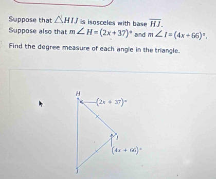 Suppose that △ HIJ is isosceles with base overline HJ.
Suppose also that m∠ H=(2x+37)^circ  and m∠ I=(4x+66)^circ .
Find the degree measure of each angle in the triangle.