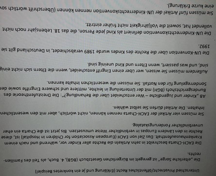 Unterschied Privatrecht/öffentliches Recht (Erklärung und je ein konkretes Beispiel)
Die „elterliche Sorge” ist geregelt im Bürgerlichen Gesetzbuch (BGB), 4. Buch, als Teil des Familien-
rechts.
Die EACH-Charta beschreibt in zehn Artikeln die Rechte aller Kinder vor, während und nach einem
Krankenhausaufenthalt. Das Ziel von EACH (European Association for Children in Hospital) ist, diese
Rechte in den Ländern Europas in verbindlicher Weise umzusetzen. Bis jetzt ist die Charta ein eher
unverbindlicher Forderungskatalog.
Sie müssen vier Artikel der EACH-Charta nennen können, nicht wörtlich, aber mit den wesentlichen
Inhalten. Die Artikel dürfen Sie selbst wählen.
AB „Kinder und Jugendliche - Wer entscheidet über die Behandlung?”: Die Dreistufentheorie des
Bundesgerichtshofs (BGH) mit der Unterteilung in leichte, mittlere und schwere Eingriffe sowie der
Sonderregelung für den Notfall. Sie müssen die wesentlichen Inhalte kennen.
Außerdem müssen Sie wissen, wer über einen Eingriff entscheidet, wenn die Eltern sich nicht einig
sind, und was passiert, wenn Eltern und Kind uneinig sind.
Die UN-Konvention über die Rechte des Kindes wurde 1989 verabschiedet, in Deutschland gilt sie
1992.
Die UN-Kinderrechtskonvention definiert als Kind jede Person, die das 18. Lebensjahr noch nicht
vollendet hat, soweit die Volljährigkeit nicht früher eintritt.
Sie müssen fünf Artikel der UN-Kinderrechtskonvention nennen können (Überschrift wörtlich sov
eine kurze Erklärung).