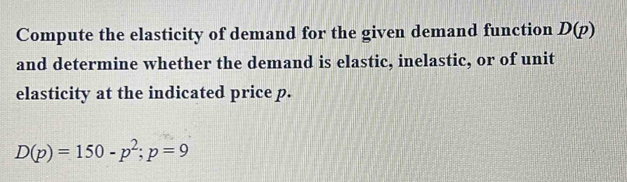 Compute the elasticity of demand for the given demand function D(p)
and determine whether the demand is elastic, inelastic, or of unit 
elasticity at the indicated price p.
D(p)=150-p^2; p=9