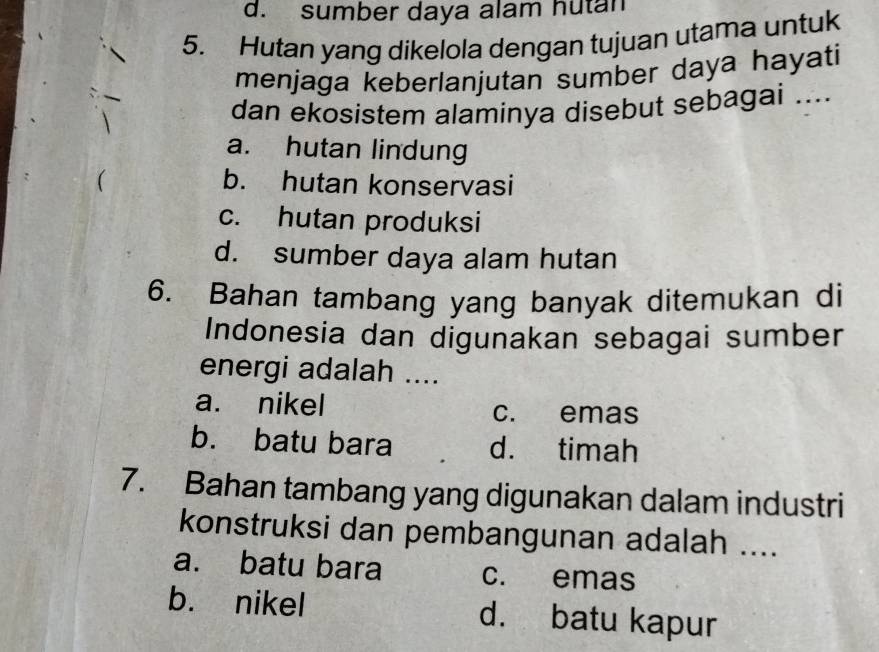 d. sumber daya alam hutan
5. Hutan yang dikelola dengan tujuan utama untuk
menjaga keberlanjutan sumber daya hayati
dan ekosistem alaminya disebut sebagai ....
a. hutan lindung
b. hutan konservasi
c. hutan produksi
d. sumber daya alam hutan
6. Bahan tambang yang banyak ditemukan di
Indonesia dan digunakan sebagai sumber
energi adalah ....
a. nikel
c. emas
b. batu bara d. timah
7. Bahan tambang yang digunakan dalam industri
konstruksi dan pembangunan adalah ....
a. batu bara c. emas
b. nikel d. batu kapur