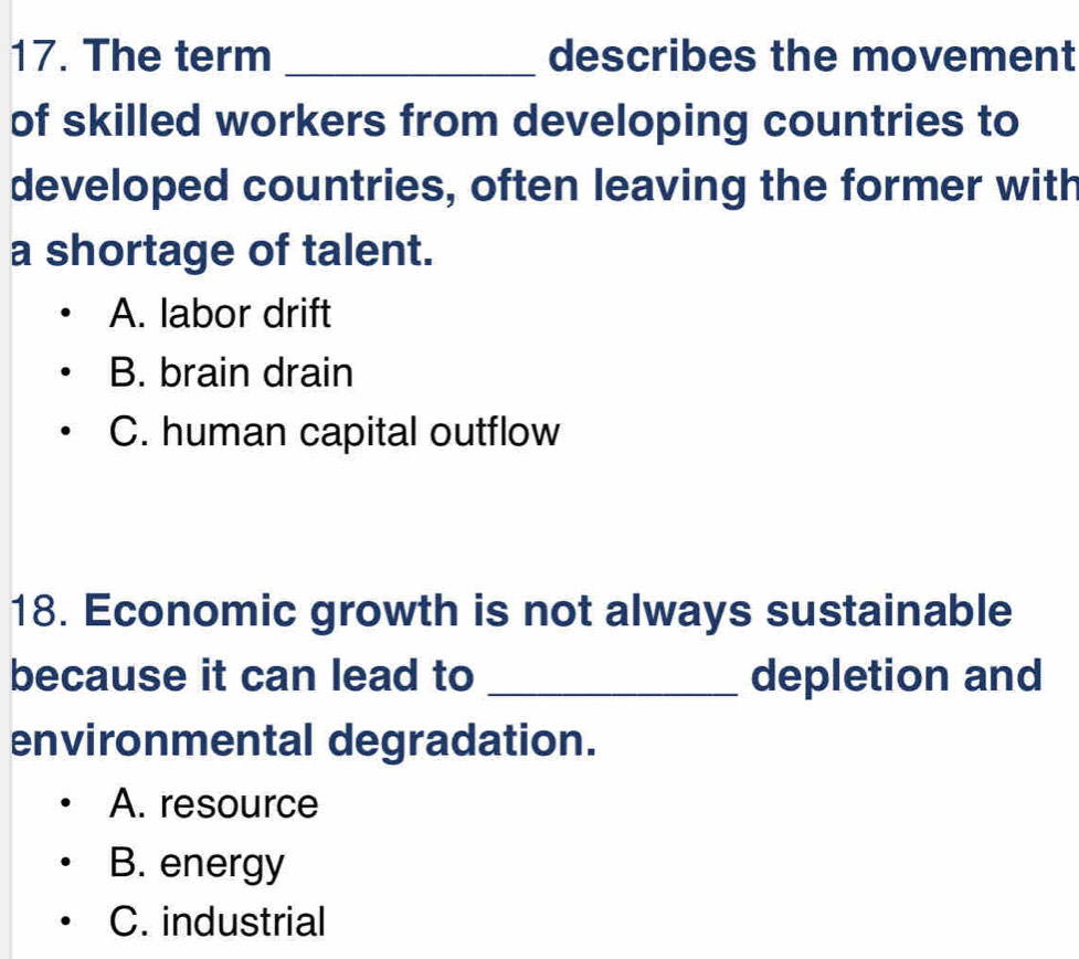 The term _describes the movement
of skilled workers from developing countries to
developed countries, often leaving the former with
a shortage of talent.
A. labor drift
B. brain drain
C. human capital outflow
18. Economic growth is not always sustainable
because it can lead to _depletion and
environmental degradation.
A. resource
B. energy
C. industrial