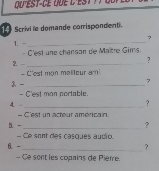 Qu'EST-CE que C'eSt ? l qup es 
14 Scrivi le domande corrispondenti. 
_ 
? 
1.- 
- C'est une chanson de Maître Gims. 
2. -_ 
? 
- C'est mon meilleur ami. 
3. -_ 
? 
- C'est mon portable. 
4. - _? 
- C'est un acteur américain. 
5. - _? 
- Ce sont des casques audio. 
6. - _? 
- Ce sont les copains de Pierre.