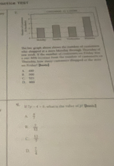 actice TEST
my 2
The bar graph above shows the namber of costemers
who shopped at a store Monday through. Thursday of
one week. If the nuusher of custorers on Friday was
s one lifth incresse frnt the oumber of customela o 
Thursday, haw mmy castomess shopped as the stors 
on Friday? [baste]
A. 480
B. 500
C. 525
D. 600
4、 Hf 7p-4=8 , what is the value of P [basic]
A.  4/7 
B.  7/12 
C.  12/7 
D.  7/4 