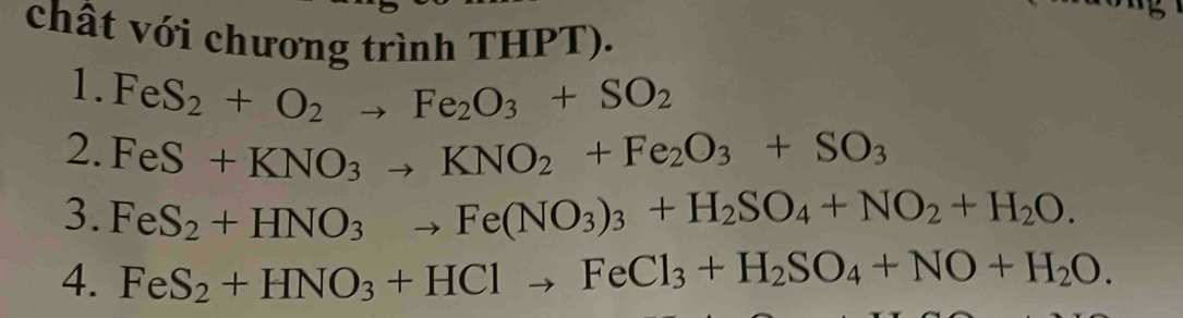 chất với chương trình THPT). 
1. FeS_2+O_2to Fe_2O_3+SO_2
2. FeS+KNO_3to KNO_2+Fe_2O_3+SO_3
3. FeS_2+HNO_3to Fe(NO_3)_3+H_2SO_4+NO_2+H_2O. 
4. FeS_2+HNO_3+HClto FeCl_3+H_2SO_4+NO+H_2O.