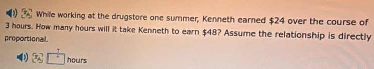 While working at the drugstore one summer, Kenneth earned $24 over the course of
3 hours. How many hours will it take Kenneth to earn $48? Assume the relationship is directly 
proportional.
1 hours