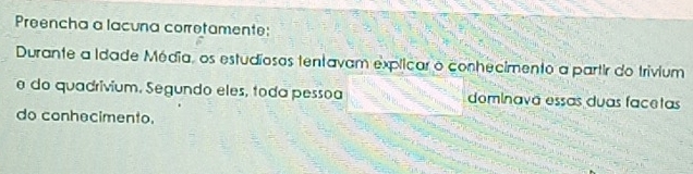 Preencha a lacuna corretamente: 
Durante a Idade Média, os estudiosas tentavam explicar o conhecimento a partir do trivium 
e do quadrivium. Segundo eles, toda pessoa dominavã essas duas facetas 
do conhecimento.