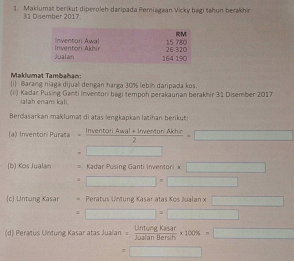 Maklumat berikut diperoleh daripada Perniagaan Vicky bagi tahun berakhir 
31 Disember 2017. 
Maklumat Tambahan: 
(i) Barang niaga dijual dengan harga 30% lebih daripada kos. 
(ii) Kadar Pusing Ganti Inventori bagi tempoh perakaunan berakhir 31 Disember 2017 
ialah enam kali. 
Berdasarkan maklumat di atas lengkapkan latihan berikut: 
(a) Inventori Purata =  (InventoriAwal+InventoriAkhir)/2 =□
=□
=□^(25)_□ 
(b) Kos Jualan = Kadar Pusing Ganti Inventori * □
=□ =□
(c) Untung Kasar = Peratus Untung Kasar atas Kos Jualan x □
=□ =□ 
x_□ □  
(d) Peratus Untung Kasar atas Jualan = UntungKasar/JualanBersih * 100% =□
=□
d= 1/2  1/2 - 1/2 