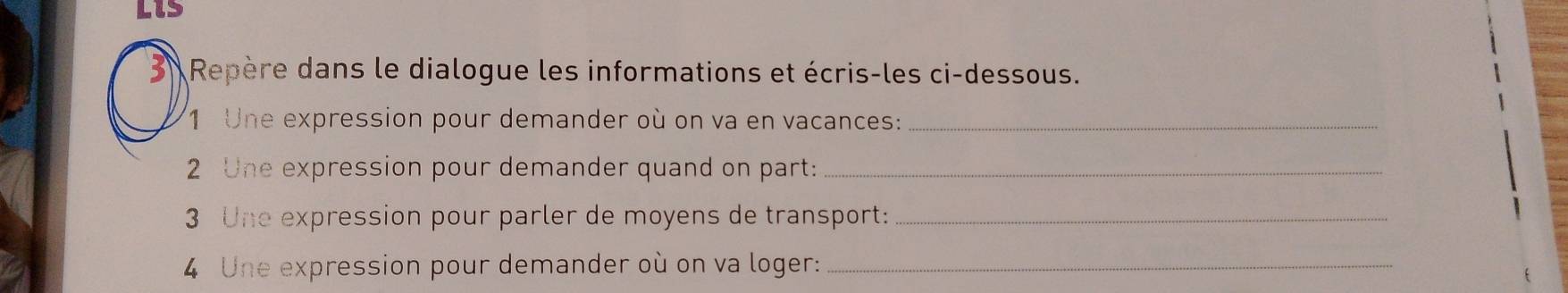 Lis 
Repère dans le dialogue les informations et écris-les ci-dessous. 
1 Une expression pour demander où on va en vacances:_ 
2 Une expression pour demander quand on part:_ 
3 Une expression pour parler de moyens de transport:_ 
4 Une expression pour demander où on va loger:_