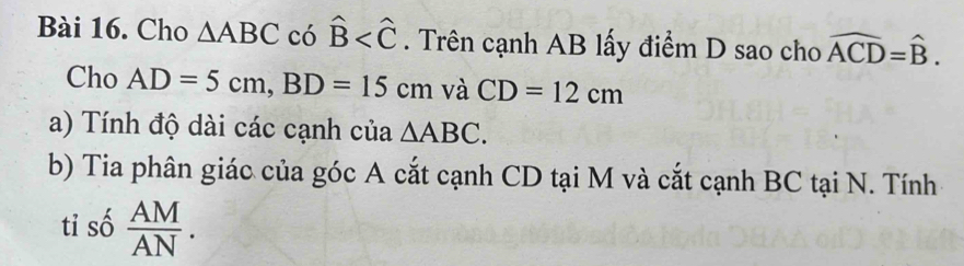 Cho △ ABC có hat B . Trên cạnh AB lấy điểm D sao cho widehat ACD=widehat B. 
Cho AD=5cm, BD=15cm và CD=12cm
a) Tính độ dài các cạnh của △ ABC. 
b) Tia phân giác của góc A cắt cạnh CD tại M và cắt cạnh BC tại N. Tính 
tỉ số  AM/AN .