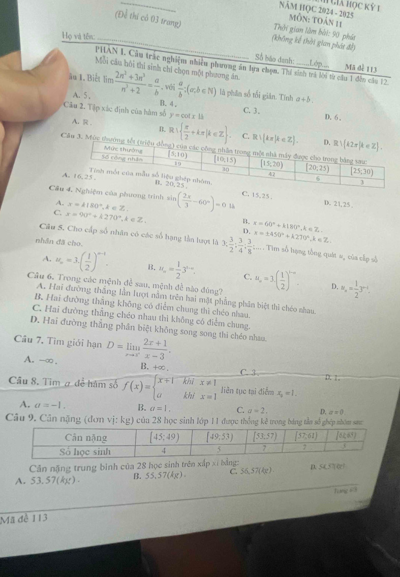Giả học kỷ 1
NăM HQC 2024 - 2025
(Để thi cỏ 03 trang)
MÔn: toán 11
Thời gian làm bài: 90 phút
Họ và tên:
(không kế thời gian phát đề)
Số báo danh: .......Lớp.... Mã đề 113
PHAN I. Câu trắc nghiệm nhiều phương án lựa chọn. Thí sinh trá lời từ câu 1 đến câu 12.
Mỗi câu hồi thí sinh chỉ chọn một phương án.
ầu 1. Biết lim  (2n^2+3n^3)/n^3+2 = a/b  、với  a/b ;(a;b∈ N) là phân số tối giản. Tính a+b.
A. 5 .
B. 4 .
Câu 2. Tập xác định của hàm số y=cot x|a
C. 3.
D. 6 ,
A. R .
B. R  π /2 +kπ |k∈ Z . C. 
Câu 3. Mức t
C. 15,25 .
Câuệm của phương trình s sin ( 2x/3 -60°)=0 là
D. 21,25 .
A. x=k180° , A zZ B. x=60°+k180°
C. x=90°+k270° k∈Z、
D. ,k∈Z.
nhân đã cho.
Câu 5. Cho cấp số nhân có các số hạng lần lượt là 3; 3/2 ; 3/4 ; 3/8 ;... x=± 450°+k270°,k∈ Z. Tim số hạng tổng quát u, của cấp số
A. u_n=3· ( 1/2 )^n-1. B. u_n= 1/2 3^(1-n). C. u_n=3.( 1/2 )^t-n. u_n= 1/2 3^(n-1).
Câu 6. Trong các mệnh đề sau, mệnh đề nào đúng?
D.
A. Hai đường thắng lần lượt nằm trên hai mặt phẳng phân biệt thì chéo nhau.
B. Hai đường thẳng không có diểm chung thì chéo nhau.
C. Hai dường thẳng chéo nhau thì không có điểm chung.
D. Hai đường thẳng phân biệt không song song thì chéo nhau.
Câu 7. Tìm giới hạn D=limlimits _xto 3^+ (2x+1)/x-3 .
A. -∞ . B. +∞ .
C. 3 D.1.
Câu 8. Tìm # đề hàm số f(x)=beginarrayl x+1khix!= 1 akhix=1endarray. liền tục tại điểm x_0=1.
A. a=-1.
B. a=1.
C. a=2. D. a=0.
Câu 9. Cân nặng (dơn vị: kg) của 28 học sinh lớp 11 được thống kê trong bảng tần số ghép nbóm sau
Cản nặng trung binh của 28 học sinh trên xấp xỉ bằng: D. SKST(cm)
B. 55.57(kg) C. 56.57(kg).
A. 53.57(kg).
Tong 63
Mã đề 113