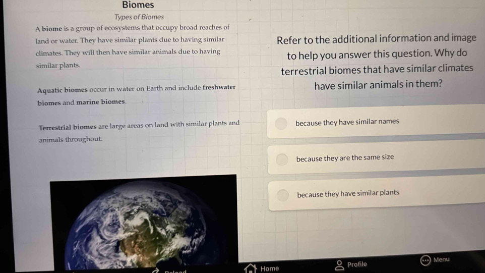 Biomes
Types of Biomes
A biome is a group of ecosystems that occupy broad reaches of
land or water. They have similar plants due to having similar Refer to the additional information and image
climates. They will then have similar animals due to having
to help you answer this question. Why do
similar plants.
terrestrial biomes that have similar climates
Aquatic biomes occur in water on Earth and include freshwater have similar animals in them?
biomes and marine biomes.
Terrestrial biomes are large areas on land with similar plants and because they have similar names
animals throughout.
because they are the same size
because they have similar plants
Menu
Home Profile