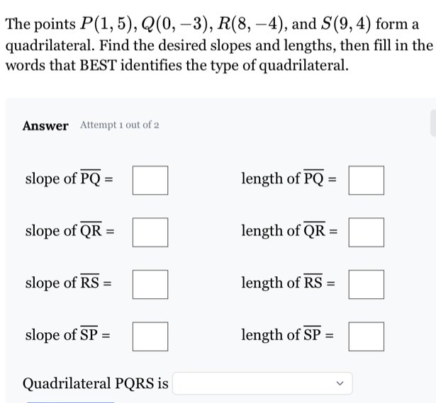 The points P(1,5), Q(0,-3), R(8,-4) , and S(9,4) form a
quadrilateral. Find the desired slopes and lengths, then fill in the
words that BEST identifies the type of quadrilateral.
Answer Attempt 1 out of 2
slope of overline PQ=□ length of overline PQ=□
slope of overline QR=□ length of overline QR=□
slope of overline RS=□ length of overline RS=□
slope of overline SP=□ length of overline SP=□
Quadrilateral PQRS is □