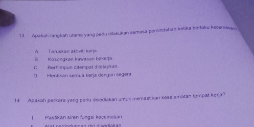 Apakah langkah utama yang perlu dilakukan semasa pemindahan ketika berlaku kecemasam
A Teruskan aktiviti kerja
B Kosongkan kawasan bekerja.
C. Berhimpun ditempat ditetapkan.
D. Hentikan semua kerja dengan segera.
14. Apakah perkara yang perlu disediakan untuk memastikan keselamatan tempat kerja?
I. Pastikan siren fungsi kecemasan.
Alat nediodungan dir disediakan