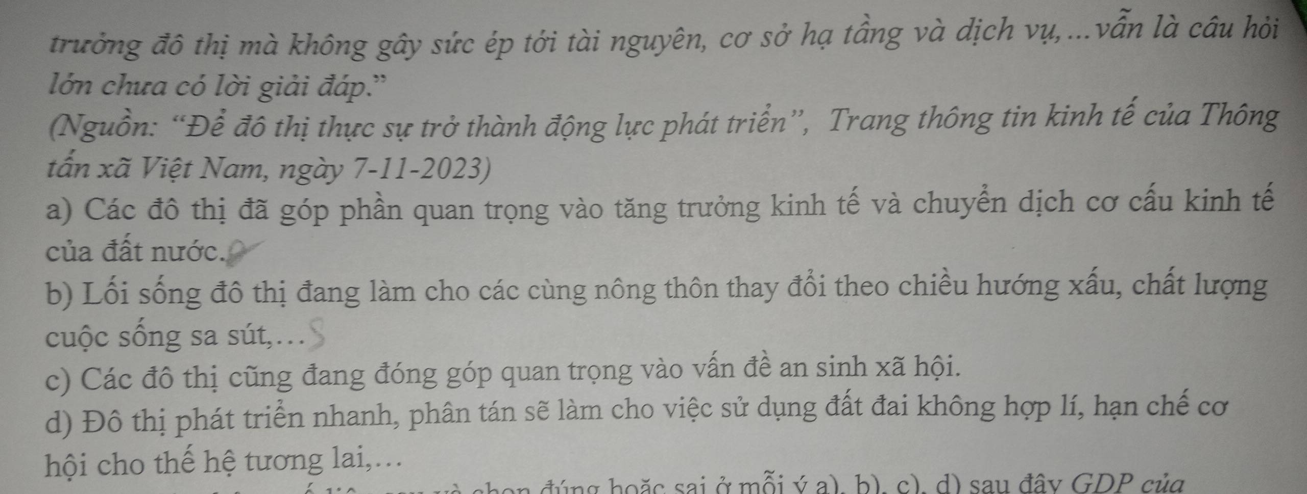 trưởng đô thị mà không gây sức ép tới tài nguyên, cơ sở hạ tầng và dịch vụ,...vẫn là câu hỏi
lớn chưa có lời giải đáp.'
(Nguồn: “Để đô thị thực sự trở thành động lực phát triển”, Trang thông tin kinh tế của Thông
tấn xã Việt Nam, ngày 7-11-2023)
a) Các đô thị đã góp phần quan trọng vào tăng trưởng kinh tế và chuyển dịch cơ cấu kinh tế
của đất nước.
b) Lối sống đô thị đang làm cho các cùng nông thôn thay đổi theo chiều hướng xấu, chất lượng
cuộc sống sa sút,.
c) Các đô thị cũng đang đóng góp quan trọng vào vấn đề an sinh xã hội.
d) Đô thị phát triển nhanh, phân tán sẽ làm cho việc sử dụng đất đai không hợp lí, hạn chế cơ
hội cho thế hệ tương lai,...
đúng hoặc sai ở mỗi ý a). b). c). d) sau đâv GDP của