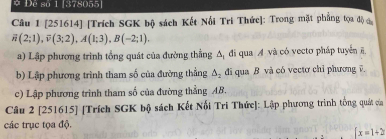 Đê số 1 [378055] 
Câu 1 [251614] [Trích SGK bộ sách Kết Nối Tri Thức]: Trong mặt phẳng tọa độ chơ
vector n(2;1), vector v(3;2), A(1;3), B(-2;1). 
a) Lập phương trình tổng quát của đường thắng △ _1 đi qua A và có vectơ pháp tuyến ĩ. 
b) Lập phương trình tham số của đường thắng △ _2 đi qua B và có vectơ chỉ phương v. 
c) Lập phương trình tham số của đường thẳng AB. 
Câu 2 [251615] [Trích SGK bộ sách Kết Nối Tri Thức]: Lập phương trình tồng quát của 
các trục tọa độ.
∈t x=1+2t