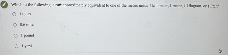 Which of the following is not approximately equivalent to one of the metric units: 1 kilometer, 1 meter, 1 kilogram, or 1 liter?
1 quart
0.6 mile
1 pound
1 yard