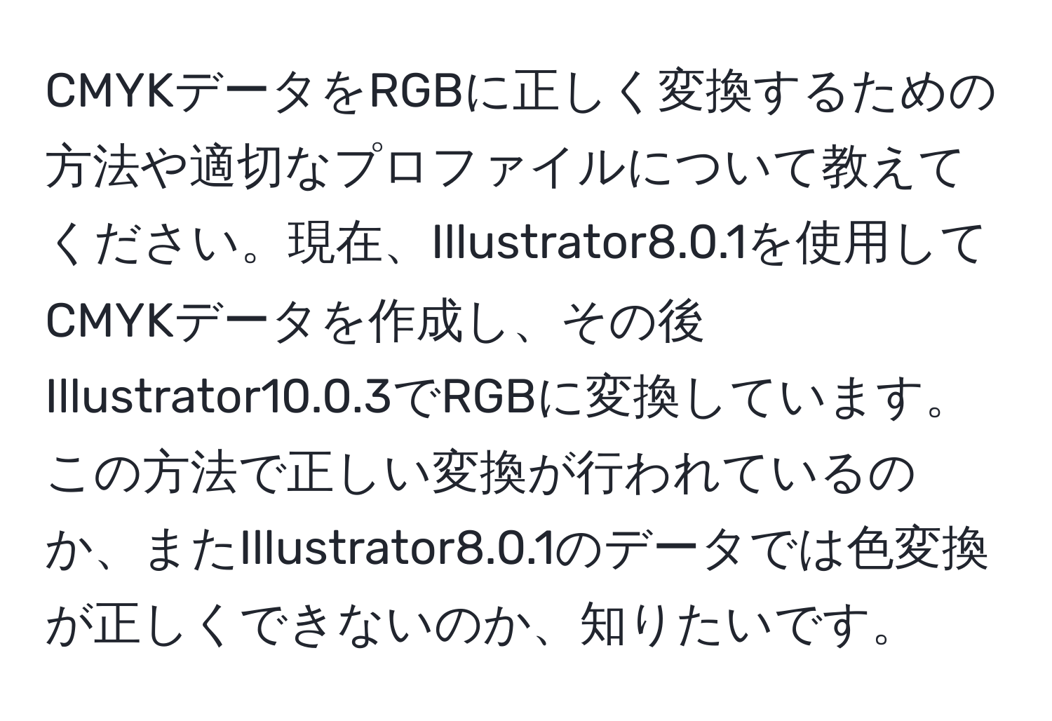 CMYKデータをRGBに正しく変換するための方法や適切なプロファイルについて教えてください。現在、Illustrator8.0.1を使用してCMYKデータを作成し、その後Illustrator10.0.3でRGBに変換しています。この方法で正しい変換が行われているのか、またIllustrator8.0.1のデータでは色変換が正しくできないのか、知りたいです。