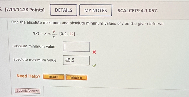 DETAILS MYNOTES SCALCET9 4.1.057. 
Find the absolute maximum and absolute minimum values of f on the given interval.
f(x)=x+ 9/x ,[0.2,12]
absolute minimum value □ x
absolute maximum value 45.2 overline □  
Need Help? Read It Watch It 
Submit Answer