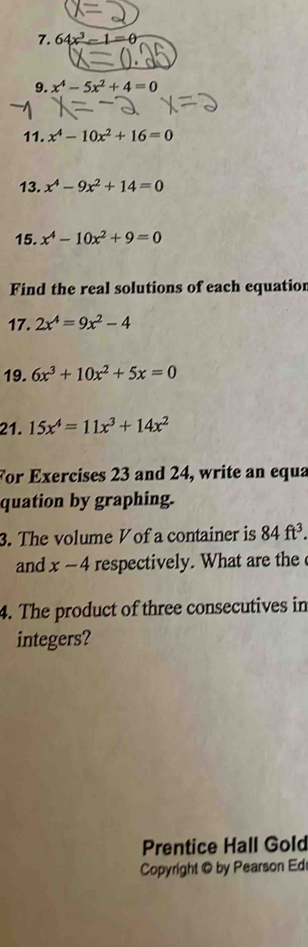 64x^3-1=0
9. x^4-5x^2+4=0
11. x^4-10x^2+16=0
13. x^4-9x^2+14=0
15. x^4-10x^2+9=0
Find the real solutions of each equation 
17. 2x^4=9x^2-4
19. 6x^3+10x^2+5x=0
21. 15x^4=11x^3+14x^2
For Exercises 23 and 24, write an equa 
quation by graphing. 
3. The volume Vof a container is 84ft^3. 
and x-4 respectively. What are the 
4. The product of three consecutives in 
integers? 
Prentice Hall Gold 
Copyright © by Pearson Ed