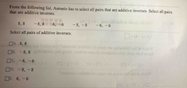 From the following list, Antonio has to select all pairs that are additive inverses. Select all pairs
that are additive inverses.
8, 8 - 8, 8 6, - 6 - 8, -8 - 6, - 6
Select all pairs of additive inverses.
A8, 8
8. - 8, 8
C. -6, -6
|D. -8, -8
[E. 6, - 6