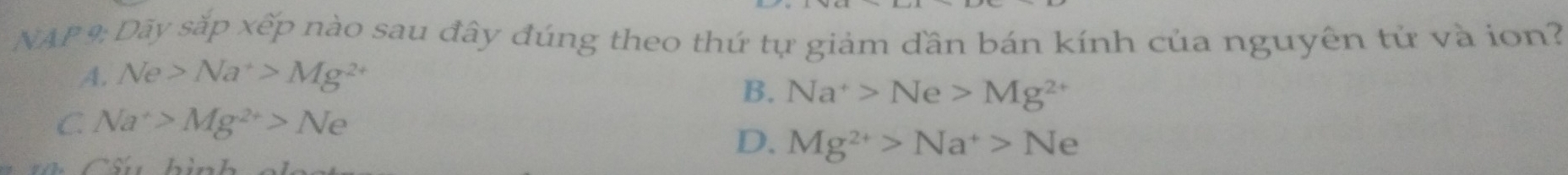 NAP 9: Dãy sắp xếp nào sau đây đúng theo thứ tự giảm dần bán kính của nguyên tử và ion?
A. Ne>Na^+>Mg^(2+)
B. Na^+>Ne>Mg^(2+)
C Na^+>Mg^(2+)>Ne
D. Mg^(2+)>Na^+>Ne