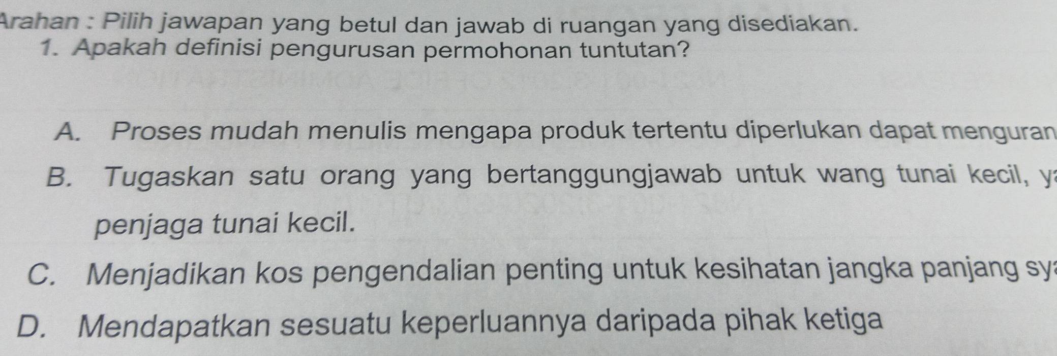 Arahan : Pilih jawapan yang betul dan jawab di ruangan yang disediakan.
1. Apakah definisi pengurusan permohonan tuntutan?
A. Proses mudah menulis mengapa produk tertentu diperlukan dapat menguran
B. Tugaskan satu orang yang bertanggungjawab untuk wang tunai kecil, y:
penjaga tunai kecil.
C. Menjadikan kos pengendalian penting untuk kesihatan jangka panjang sy
D. Mendapatkan sesuatu keperluannya daripada pihak ketiga