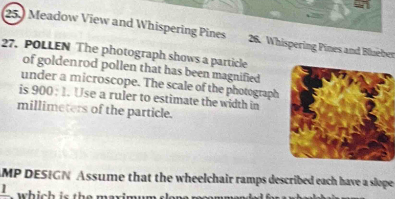 25.) Meadow View and Whispering Pines 26. Whispering Pines and Blueber 
27. POLLEN The photograph shows a particle 
of goldenrod pollen that has been magnified 
under a microscope. The scale of the photograph 
is 900; 1. Use a ruler to estimate the width in 
millimeters of the particle. 
AMP DESIGN Assume that the wheelchair ramps described each have a slope 
frac 1 i h is th e maximu m.