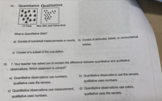 Quantitative Qualitative
13 Trees Blue, Red, and Yellow Birds
What is Quantitative Data?
a) Consist of numerical measurements or counts. b) Consist of attributes, labels, or nonnumerical
entries.
c) Consist of a subset of the population.
15. 7. Your teacher has asked you to explain the difference between quantitative and qualitative
observations. Which statement is correct?
a) Quantitative observations use numbers. b) Quantitative observations use the senses,
qualitative uses the senses. qualitative uses numbers.
c) Quantitative observations use measurement, d) Quantitative observations use colors,
qualitative uses numbers. qualitative uses the senses.