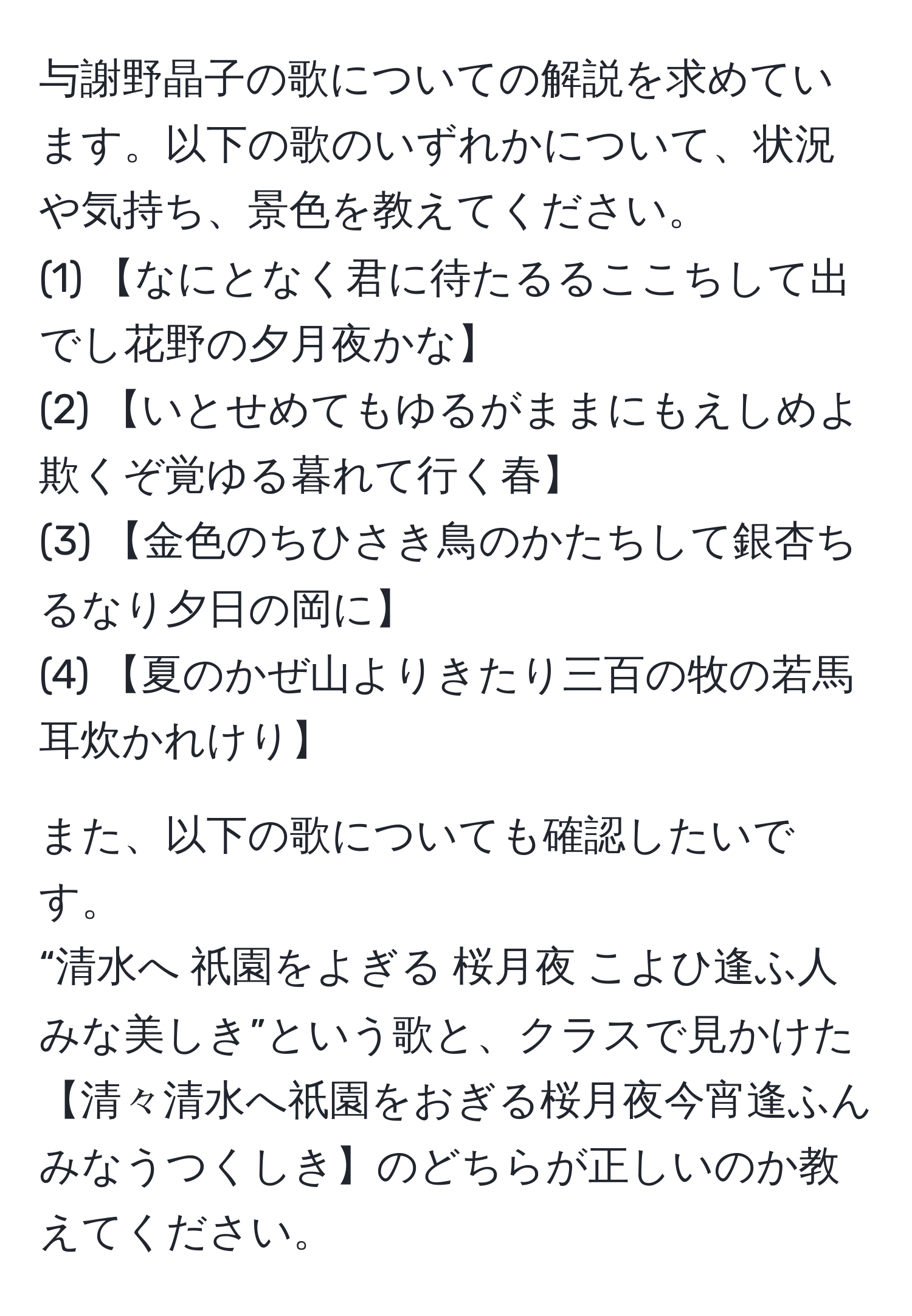 与謝野晶子の歌についての解説を求めています。以下の歌のいずれかについて、状況や気持ち、景色を教えてください。  
(1) 【なにとなく君に待たるるここちして出でし花野の夕月夜かな】  
(2) 【いとせめてもゆるがままにもえしめよ欺くぞ覚ゆる暮れて行く春】  
(3) 【金色のちひさき鳥のかたちして銀杏ちるなり夕日の岡に】  
(4) 【夏のかぜ山よりきたり三百の牧の若馬耳炊かれけり】  

また、以下の歌についても確認したいです。  
“清水へ 祇園をよぎる 桜月夜 こよひ逢ふ人 みな美しき”という歌と、クラスで見かけた【清々清水へ祇園をおぎる桜月夜今宵逢ふんみなうつくしき】のどちらが正しいのか教えてください。