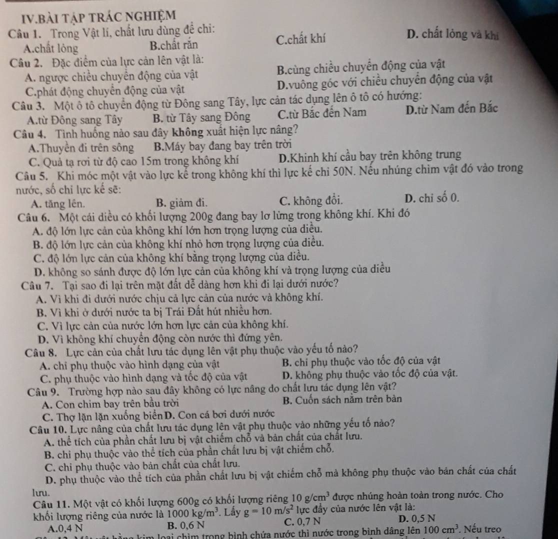 IV.bải tập tráC nghiệm
Câu 1. Trong Vật lí, chất lưu dùng để chi:
A.chất lỏng B.chất răn C.chất khí
D. chất lỏng và khí
Câu 2. Đặc điểm của lực cản lên vật là:
A. ngược chiều chuyền động của vật B.cùng chiều chuyển động của vật
C.phát động chuyển động của vật D.vuông góc với chiều chuyển động của vật
Câu 3. Một ô tô chuyển động từ Đông sang Tây, lực cản tác dụng lên ô tô có hướng:
A.từ Đông sang Tây B. từ Tây sang Đông C.ừ Bắc đến Nam D.từ Nam đến Bắc
Câu 4. Tình huống nào sau đây không xuất hiện lực nâng?
A.Thuyền đi trên sông B.Máy bay đang bay trên trời
C. Quả tạ rơi từ độ cao 15m trong không khí D.Khinh khí cầu bay trên không trung
Câu 5. Khi móc một vật vào lực kế trong không khí thì lực kế chi 50N. Nếu nhúng chìm vật đó vào trong
nước, số chỉ lực kế sẽ:
A. tăng lên. B. giảm đi. C. không đổi. D. chi số 0.
Câu 6. Một cái diều có khối lượng 200g đang bay lơ lừng trong không khí. Khi đó
A. độ lớn lực cản của không khí lớn hơn trọng lượng của diều.
B. độ lớn lực cản của không khí nhỏ hơn trọng lượng của diều.
C. độ lớn lực cản của không khí bằng trọng lượng của điều.
D. không so sánh được độ lớn lực cản của không khí và trọng lượng của diều
Câu 7. Tại sao đi lại trên mặt đất dễ dàng hơn khi đi lại dưới nước?
A. Vì khi đi dưới nước chịu cả lực cản của nước và không khí.
B. Vì khi ở dưới nước ta bị Trái Đất hút nhiều hơn.
C. Vì lực cản của nước lớn hơn lực cản của không khí.
D. Vì không khí chuyển động còn nước thì đứng yên.
Câu 8. Lực cản của chất lưu tác dụng lên vật phụ thuộc vào yếu tố nào?
A. chỉ phụ thuộc vào hình dạng của vật B. chi phụ thuộc vào tốc độ của vật
C. phụ thuộc vào hình dạng và tốc độ của vật D. không phụ thuộc vào tốc độ của vật.
Câu 9. Trường hợp nào sau đây không có lực nâng do chất lựu tác dụng lên vật?
A. Con chim bay trên bầu trời B. Cuốn sách nằm trên bàn
C. Thợ lặn lặn xuống biển D. Con cá bơi dưới nước
Câu 10. Lực nâng của chất lưu tác dụng lên vật phụ thuộc vào những yếu tố nào?
A. thể tích của phần chất lưu bị vật chiếm chỗ và bản chất của chất lưu.
B. chỉ phụ thuộc vào thể tích của phần chất lưu bị vật chiếm chỗ.
C. chi phụ thuộc vào bản chất của chất lưu.
D. phụ thuộc vào thể tích của phần chất lưu bị vật chiếm chỗ mà không phụ thuộc vào bản chất của chất
lưu.
Câu 11. Một vật có khối lượng 600g có khối lượng riêng 10g/cm^3 được nhúng hoàn toàn trong nước. Cho
khối lượng riêng của nước là 1000kg/m^3. Lấy g=10m/s^2 lực đầy của nước lên vật là:
A.0,4 N B. 0,6 N C. 0,7 N D. 0,5 N
rim loại chìm trong bình chứa nước thì nước trong bình dâng lên 100cm^3 Nếu treo